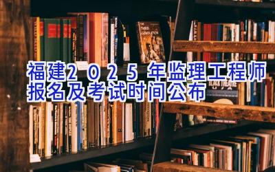 福建2025年监理工程师报名及考试时间公布