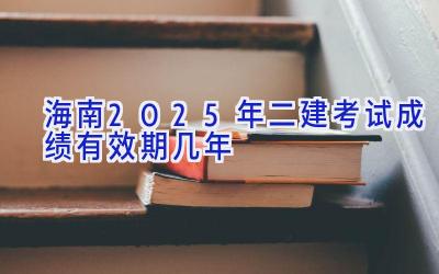 海南2025年二建考试成绩有效期几年