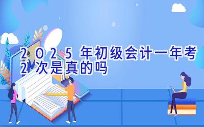 2025年初级会计一年考2次是真的吗