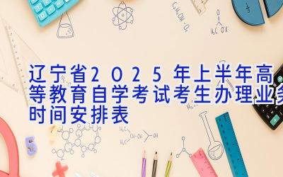 辽宁省2025年上半年高等教育自学考试考生办理业务时间安排表