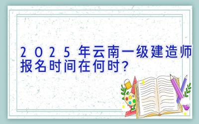 2025年云南一级建造师报名时间在何时？