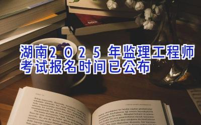 湖南2025年监理工程师考试报名时间已公布