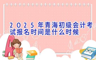 2025年青海初级会计考试报名时间是什么时候