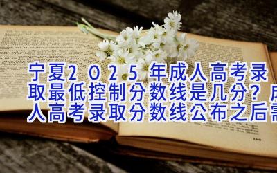 宁夏2025年成人高考录取最低控制分数线是几分？成人高考录取分数线公布之后需要做什么