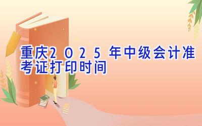 重庆2025年中级会计准考证打印时间