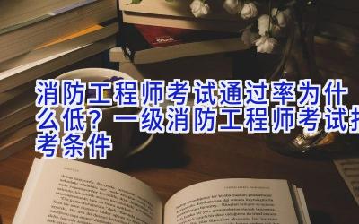 消防工程师考试通过率为什么低？一级消防工程师考试报考条件