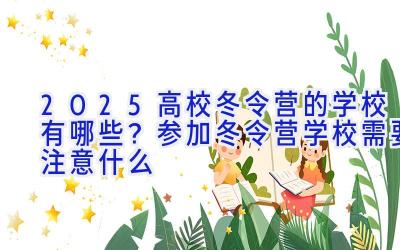 2025高校冬令营的学校有哪些？参加冬令营学校需要注意什么