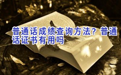 普通话成绩查询方法？普通话证书有用吗