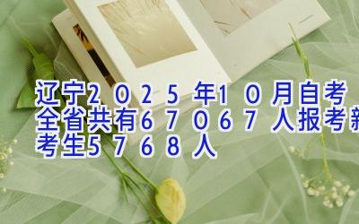 辽宁2025年10月自考全省共有67067人报考 新考生5768人