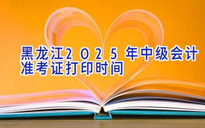 黑龙江2025年中级会计准考证打印时间