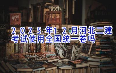 2025年12月河北二建考试使用全国统一卷吗