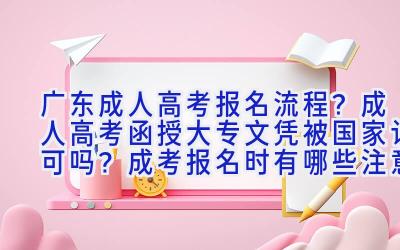 广东成人高考报名流程？成人高考函授大专文凭被国家认可吗？成考报名时有哪些注意事项