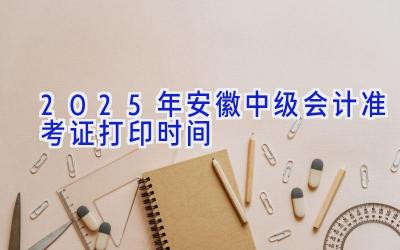 2025年安徽中级会计准考证打印时间