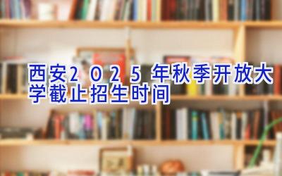 西安2025年秋季开放大学截止招生时间