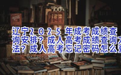 辽宁2025年成考成绩查询安排？成人高考成绩查询方法？成人高考忘记密码怎么查成绩