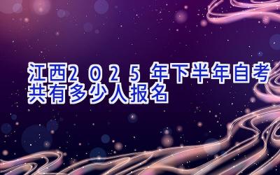 江西2025年下半年自考共有多少人报名