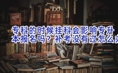 专科的时候挂科会影响专升本报名吗？补考没有过怎么办