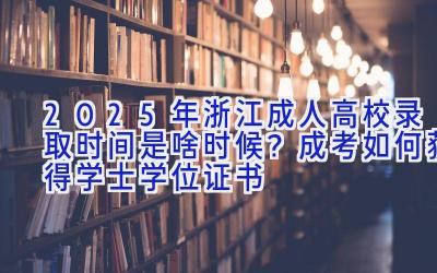 2025年浙江成人高校录取时间是啥时候？成考如何获得学士学位证书