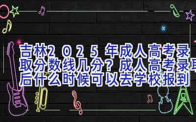 吉林2025年成人高考录取分数线几分？成人高考录取后什么时候可以去学校报到