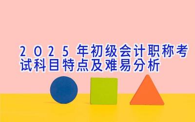 2025年初级会计职称考试科目特点及难易分析