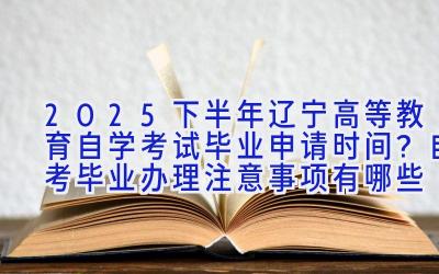 2025下半年辽宁高等教育自学考试毕业申请时间？自考毕业办理注意事项有哪些