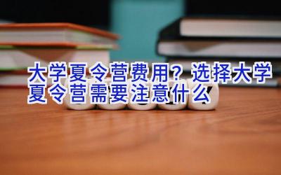 大学夏令营费用？选择大学夏令营需要注意什么