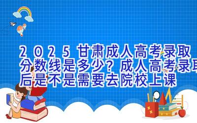 2025甘肃成人高考录取分数线是多少？成人高考录取后是不是需要去院校上课