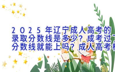 2025年辽宁成人高考的录取分数线是多少？成考过了分数线就能上吗？成人高考相比其他教育有什么优势