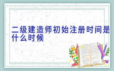 二级建造师初始注册时间是什么时候