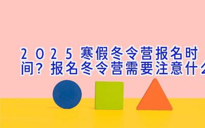 2025寒假冬令营报名时间？报名冬令营需要注意什么