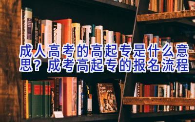 成人高考的高起专是什么意思？成考高起专的报名流程