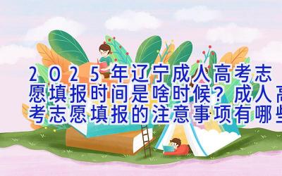 2025年辽宁成人高考志愿填报时间是啥时候？成人高考志愿填报的注意事项有哪些