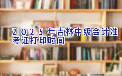 2025年吉林中级会计准考证打印时间