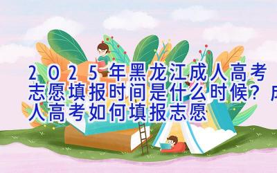 2025年黑龙江成人高考志愿填报时间是什么时候？成人高考如何填报志愿