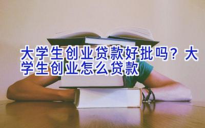 大学生创业贷款好批吗？大学生创业怎么贷款