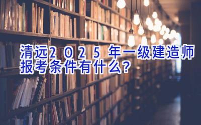 清远2025年一级建造师报考条件有什么？