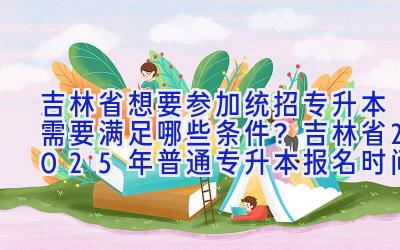 吉林省想要参加统招专升本需要满足哪些条件？吉林省2025年普通专升本报名时间？吉林普通专升本有哪些招生院校