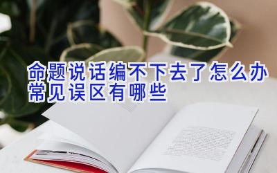 命题说话编不下去了怎么办 常见误区有哪些