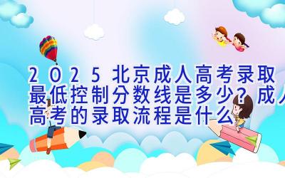 2025北京成人高考录取最低控制分数线是多少？成人高考的录取流程是什么