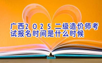 广西2025二级造价师考试报名时间是什么时候