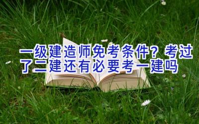 一级建造师免考条件？考过了二建还有必要考一建吗