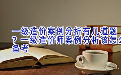 一级造价案例分析有几道题？一级造价师案例分析该怎么备考