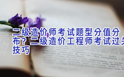 二级造价师考试题型分值分布？二级造价工程师考试过关技巧