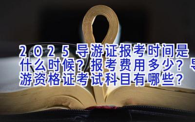 2025导游证报考时间是什么时候？报考费用多少？导游资格证考试科目有哪些？