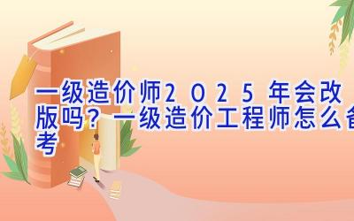 一级造价师2025年会改版吗？一级造价工程师怎么备考