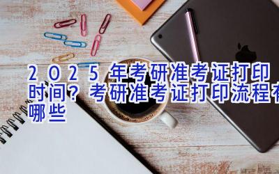 2025年考研准考证打印时间？考研准考证打印流程有哪些