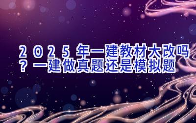 2025年一建教材大改吗？一建做真题还是模拟题