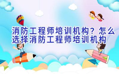 消防工程师培训机构？怎么选择消防工程师培训机构