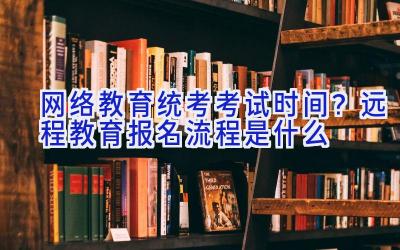 网络教育统考考试时间？远程教育报名流程是什么