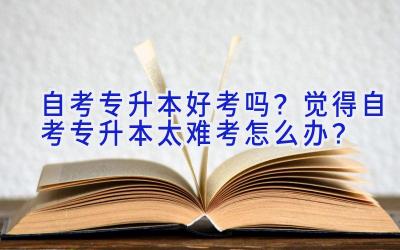 自考专升本好考吗？觉得自考专升本太难考怎么办？